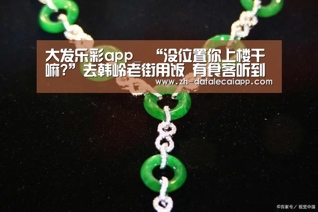大发乐彩app_
“没位置你上楼干嘛?”去韩岭老街用饭 有食客听到这话怒了!底下有网友说...(图3) 大发乐彩app
